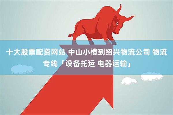 十大股票配资网站 中山小榄到绍兴物流公司 物流专线「设备托运 电器运输」