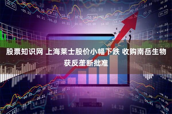 股票知识网 上海莱士股价小幅下跌 收购南岳生物获反垄断批准