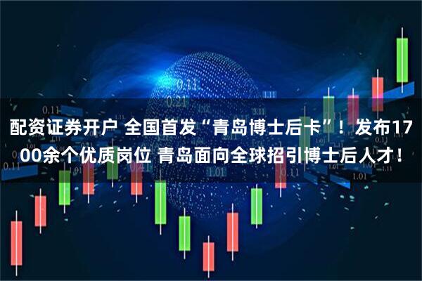配资证券开户 全国首发“青岛博士后卡”！发布1700余个优质岗位 青岛面向全球招引博士后人才！