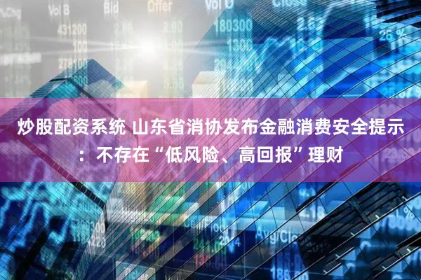 炒股配资系统 山东省消协发布金融消费安全提示：不存在“低风险、高回报”理财