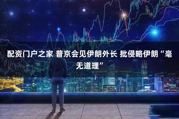 配资门户之家 普京会见伊朗外长 批侵略伊朗“毫无道理”