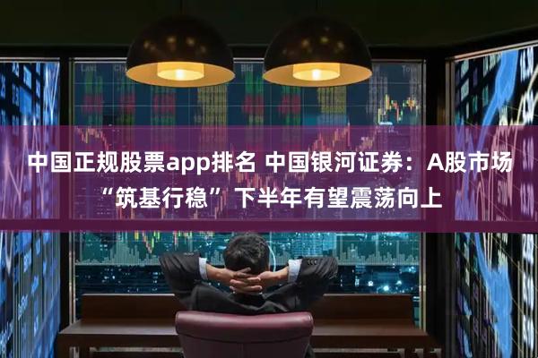 中国正规股票app排名 中国银河证券：A股市场“筑基行稳” 下半年有望震荡向上