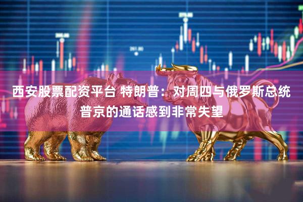 西安股票配资平台 特朗普：对周四与俄罗斯总统普京的通话感到非常失望
