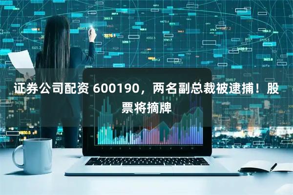 证券公司配资 600190，两名副总裁被逮捕！股票将摘牌