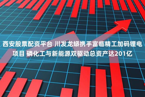 西安股票配资平台 川发龙蟒携手富临精工加码锂电项目 磷化工与新能源双驱动总资产达201亿