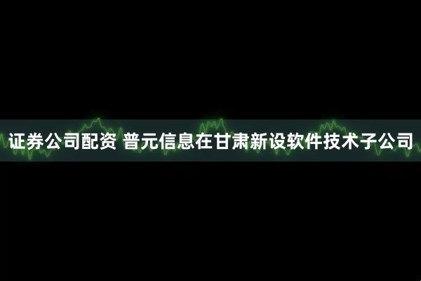 证券公司配资 普元信息在甘肃新设软件技术子公司