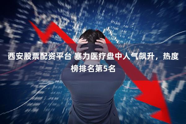 西安股票配资平台 塞力医疗盘中人气飙升，热度榜排名第5名