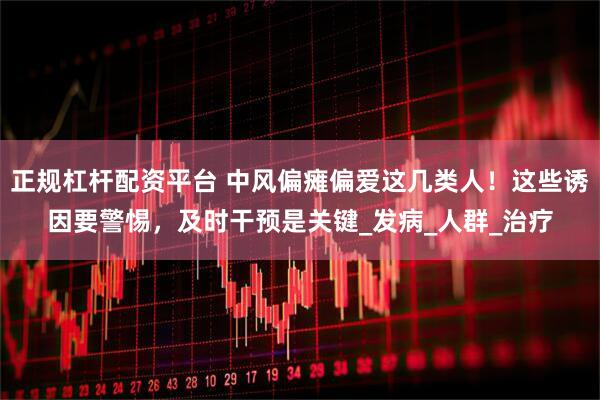 正规杠杆配资平台 中风偏瘫偏爱这几类人！这些诱因要警惕，及时干预是关键_发病_人群_治疗