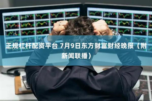 正规杠杆配资平台 7月9日东方财富财经晚报（附新闻联播）