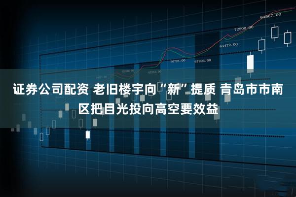 证券公司配资 老旧楼宇向“新”提质 青岛市市南区把目光投向高空要效益