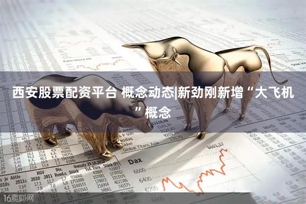 西安股票配资平台 概念动态|新劲刚新增“大飞机”概念