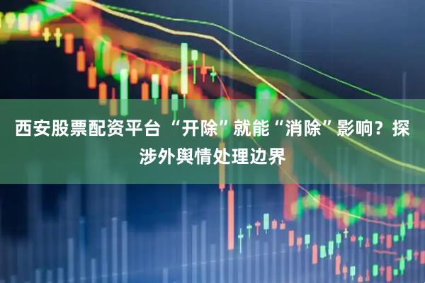 西安股票配资平台 “开除”就能“消除”影响？探涉外舆情处理边界