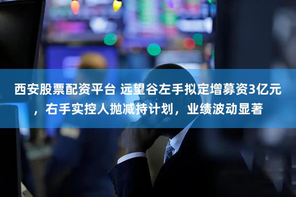 西安股票配资平台 远望谷左手拟定增募资3亿元，右手实控人抛减持计划，业绩波动显著