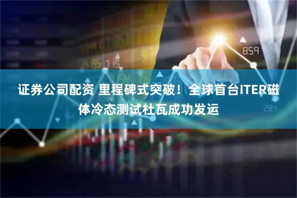 证券公司配资 里程碑式突破！全球首台ITER磁体冷态测试杜瓦成功发运