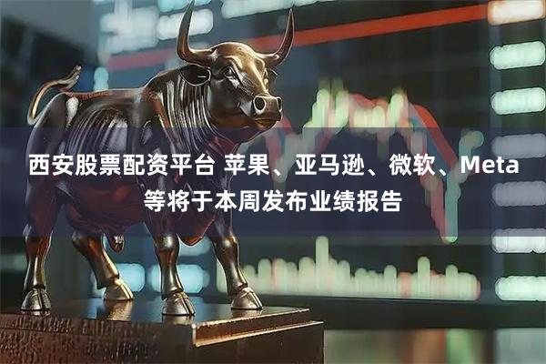 西安股票配资平台 苹果、亚马逊、微软、Meta等将于本周发布业绩报告