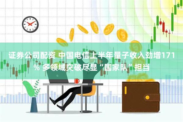 证券公司配资 中国电信上半年量子收入劲增171% 多领域突破尽显“国家队”担当