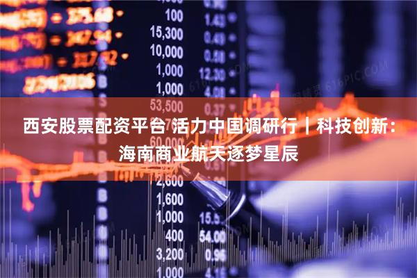 西安股票配资平台 活力中国调研行｜科技创新：海南商业航天逐梦星辰