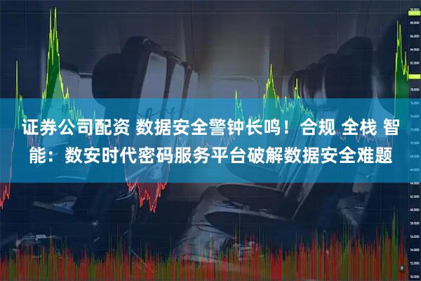 证券公司配资 数据安全警钟长鸣！合规 全栈 智能：数安时代密码服务平台破解数据安全难题