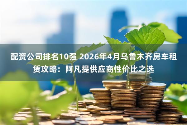 配资公司排名10强 2026年4月乌鲁木齐房车租赁攻略：阿凡提供应商性价比之选