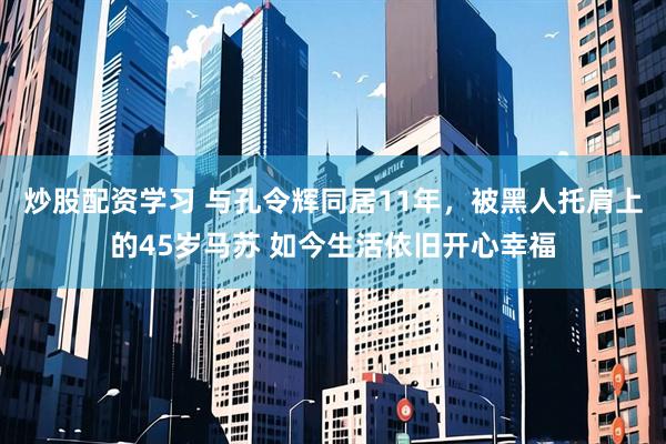 炒股配资学习 与孔令辉同居11年，被黑人托肩上的45岁马苏 如今生活依旧开心幸福
