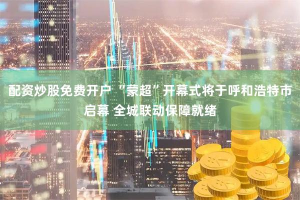 配资炒股免费开户 “蒙超”开幕式将于呼和浩特市启幕 全城联动保障就绪