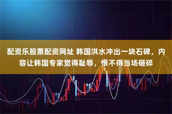 配资乐股票配资网址 韩国洪水冲出一块石碑，内容让韩国专家觉得耻辱，恨不得当场砸碎