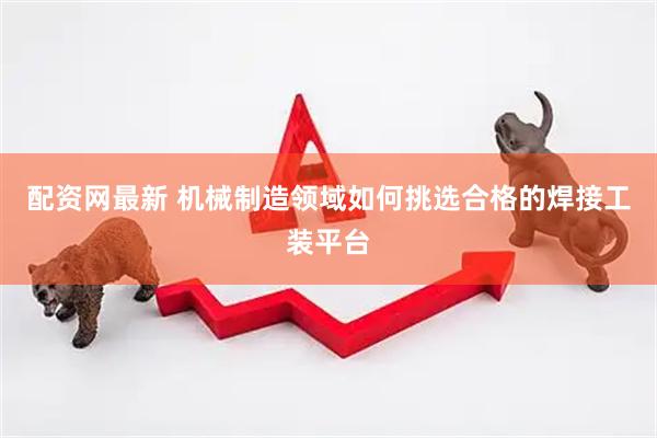 配资网最新 机械制造领域如何挑选合格的焊接工装平台