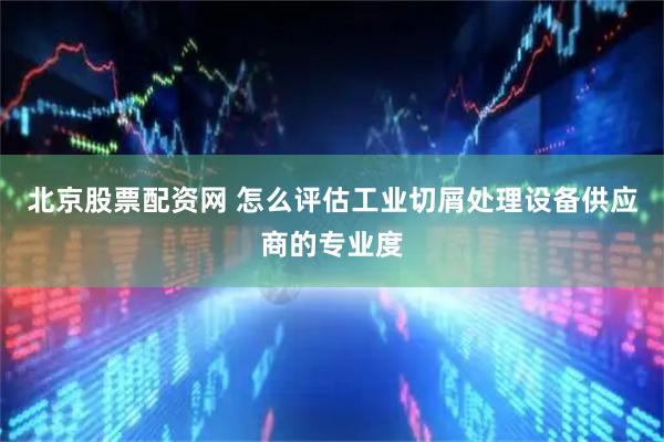 北京股票配资网 怎么评估工业切屑处理设备供应商的专业度