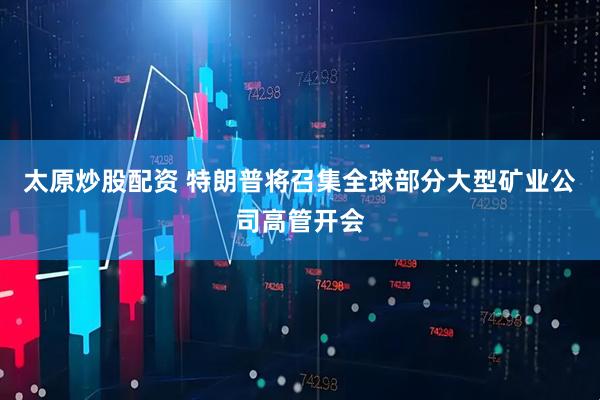 太原炒股配资 特朗普将召集全球部分大型矿业公司高管开会