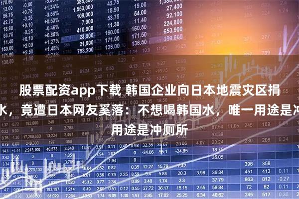 股票配资app下载 韩国企业向日本地震灾区捐瓶装水，竟遭日本网友奚落：不想喝韩国水，唯一用途是冲厕所