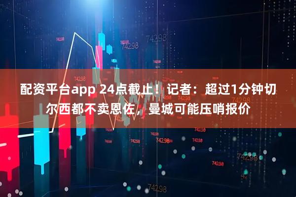 配资平台app 24点截止！记者：超过1分钟切尔西都不卖恩佐，曼城可能压哨报价