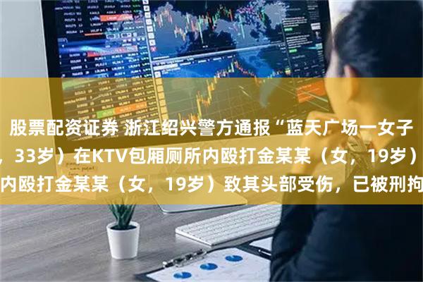 股票配资证券 浙江绍兴警方通报“蓝天广场一女子受侵害”：陈某某（男，33岁）在KTV包厢厕所内殴打金某某（女，19岁）致其头部受伤，已被刑拘