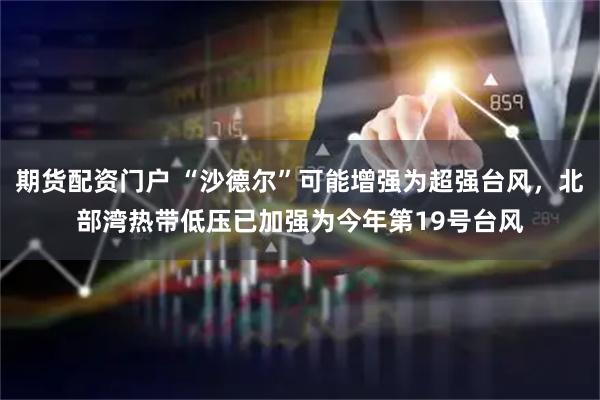 期货配资门户 “沙德尔”可能增强为超强台风，北部湾热带低压已加强为今年第19号台风