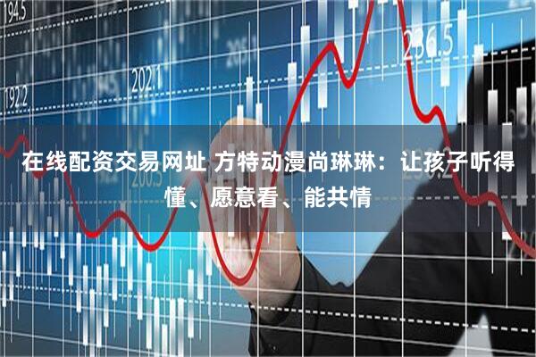 在线配资交易网址 方特动漫尚琳琳：让孩子听得懂、愿意看、能共情