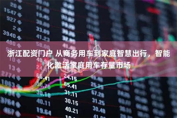 浙江配资门户 从商务用车到家庭智慧出行，智能化激活家庭用车存量市场