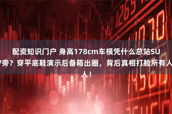 配资知识门户 身高178cm车模凭什么总站SUV旁？穿平底鞋演示后备箱出圈，背后真相打脸所有人！