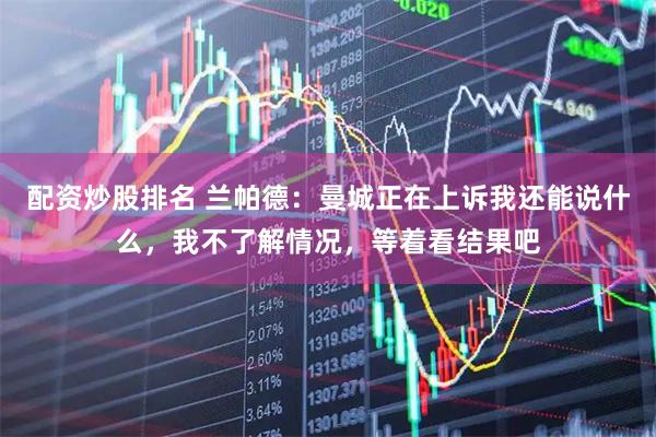 配资炒股排名 兰帕德：曼城正在上诉我还能说什么，我不了解情况，等着看结果吧