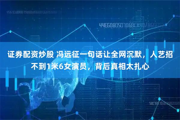 证券配资炒股 冯远征一句话让全网沉默,人艺招不到1米6女演员,背后真相太扎心