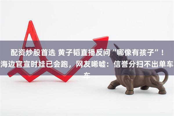 配资炒股首选 黄子韬直播反问“哪像有孩子”！海边官宣时娃已会跑，网友唏嘘：信誉分扫不出单车