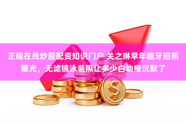 正规在线炒股配资知识门户 关之琳早年龅牙旧照曝光，无滤镜泳装照让多少白幼瘦沉默了
